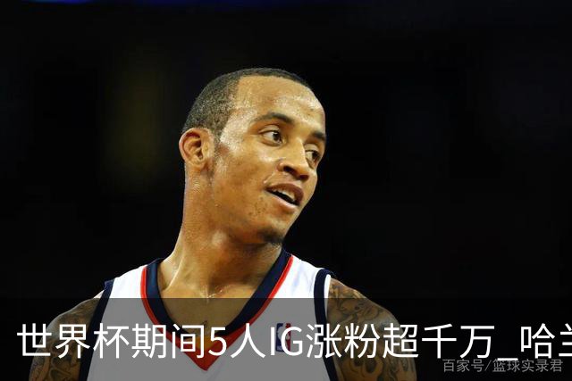 世界杯期间5人IG涨粉超千万 哈兰德涨3200万 NBA仅12人粉丝超千万
