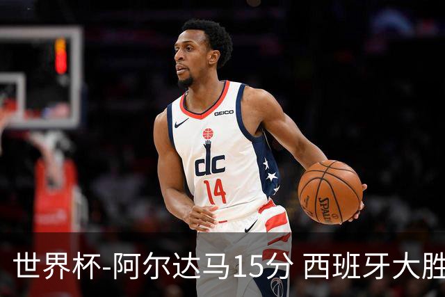 世界杯-阿尔达马15分 西班牙大胜巴西提前晋级