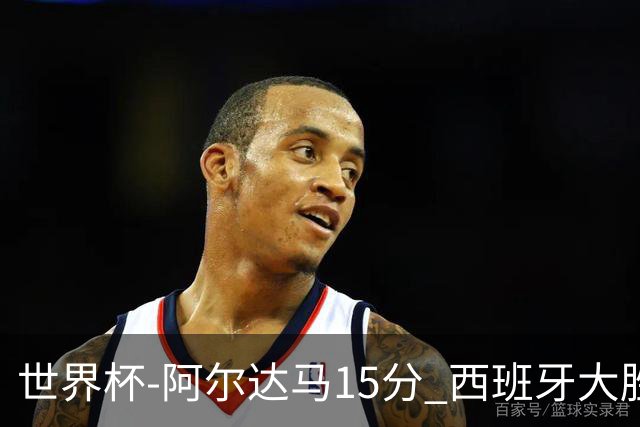 世界杯-阿尔达马15分 西班牙大胜巴西提前晋级