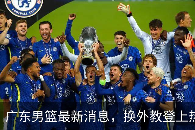 广东男篮最新消息，换外教登上热搜 胡明轩回应网暴 U21奖项大丰收