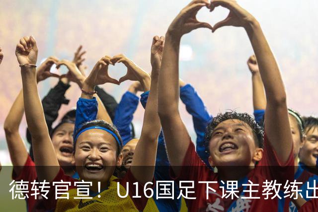 德转官宣！U16国足下课主教练出任深圳青年人新帅，值得期待