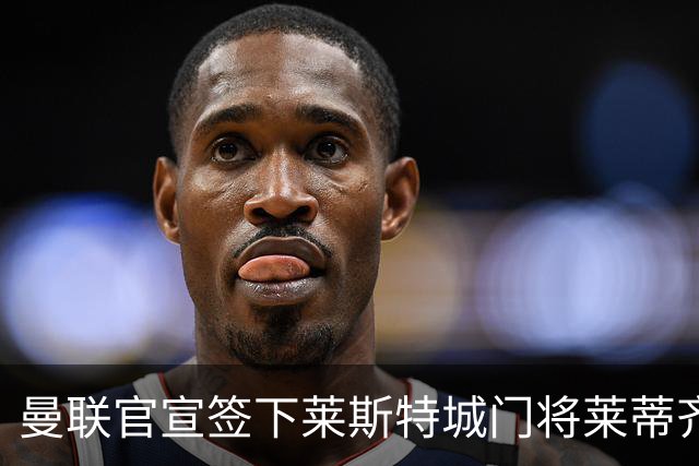 曼联官宣签下莱斯特城门将莱蒂齐格 三年合同加盟