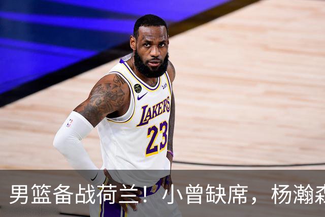 男篮备战荷兰！小曾缺席，杨瀚森合练，全队情绪不错，荷兰实力差